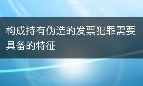 构成持有伪造的发票犯罪需要具备的特征