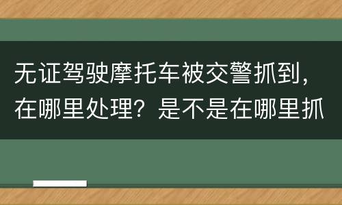 无证驾驶摩托车被交警抓到，在哪里处理？是不是在哪里抓到的在哪里的交警队处理