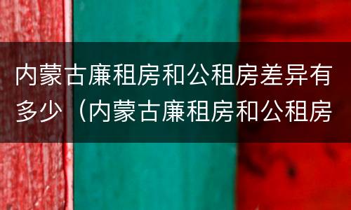 内蒙古廉租房和公租房差异有多少（内蒙古廉租房和公租房差异有多少个）