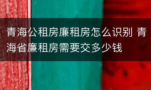 青海公租房廉租房怎么识别 青海省廉租房需要交多少钱