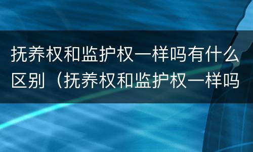 抚养权和监护权一样吗有什么区别（抚养权和监护权一样吗有什么区别吗）