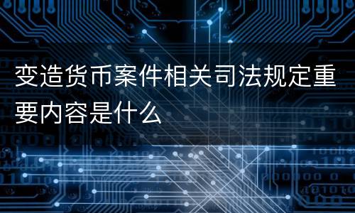 变造货币案件相关司法规定重要内容是什么