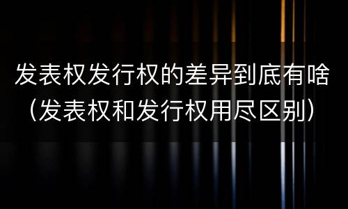 发表权发行权的差异到底有啥（发表权和发行权用尽区别）