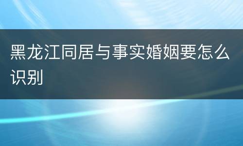 黑龙江同居与事实婚姻要怎么识别