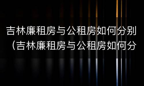 吉林廉租房与公租房如何分别（吉林廉租房与公租房如何分别使用）
