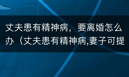 丈夫患有精神病，要离婚怎么办（丈夫患有精神病,妻子可提出离婚吗）