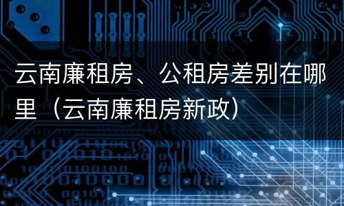 云南廉租房、公租房差别在哪里（云南廉租房新政）