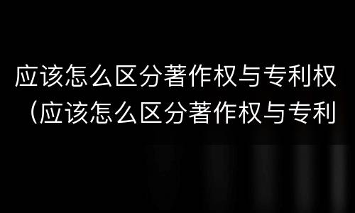 应该怎么区分著作权与专利权（应该怎么区分著作权与专利权呢）