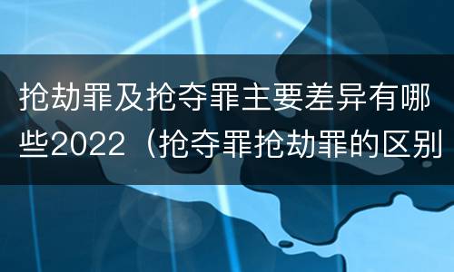 抢劫罪及抢夺罪主要差异有哪些2022（抢夺罪抢劫罪的区别）
