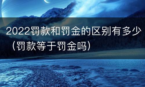 2022罚款和罚金的区别有多少（罚款等于罚金吗）