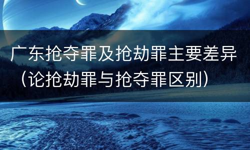 广东抢夺罪及抢劫罪主要差异（论抢劫罪与抢夺罪区别）