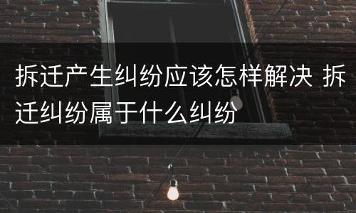 拆迁产生纠纷应该怎样解决 拆迁纠纷属于什么纠纷
