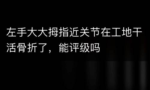 左手大大拇指近关节在工地干活骨折了，能评级吗