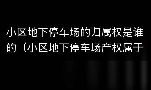 小区地下停车场的归属权是谁的（小区地下停车场产权属于谁）