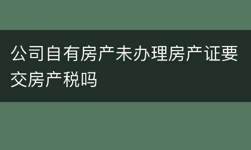 公司自有房产未办理房产证要交房产税吗