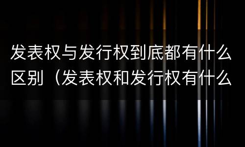 发表权与发行权到底都有什么区别（发表权和发行权有什么区别）
