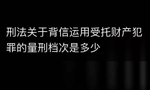 刑法关于背信运用受托财产犯罪的量刑档次是多少