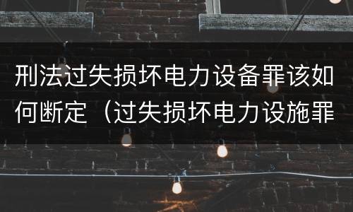 刑法过失损坏电力设备罪该如何断定（过失损坏电力设施罪立案标准）