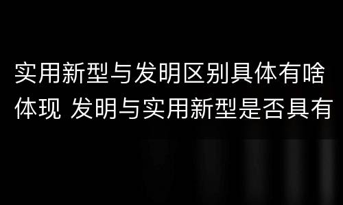 实用新型与发明区别具体有啥体现 发明与实用新型是否具有实用性