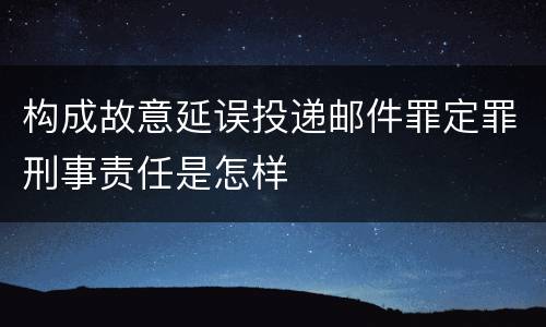 构成故意延误投递邮件罪定罪刑事责任是怎样