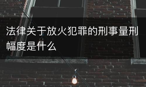 法律关于放火犯罪的刑事量刑幅度是什么