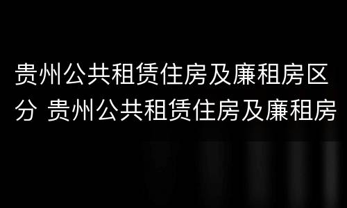 贵州公共租赁住房及廉租房区分 贵州公共租赁住房及廉租房区分标准