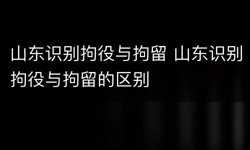 山东识别拘役与拘留 山东识别拘役与拘留的区别