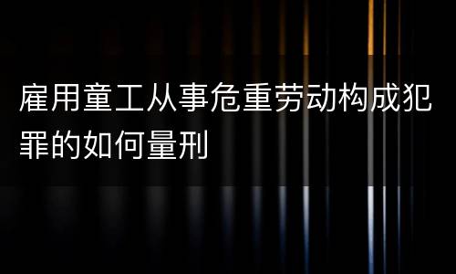 雇用童工从事危重劳动构成犯罪的如何量刑