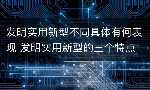 发明实用新型不同具体有何表现 发明实用新型的三个特点