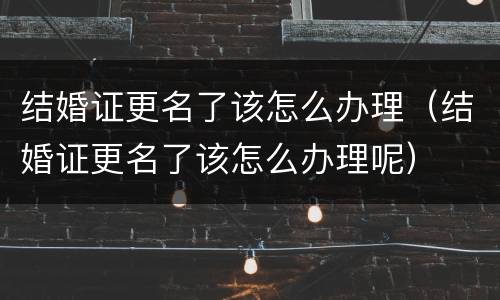 结婚证更名了该怎么办理（结婚证更名了该怎么办理呢）