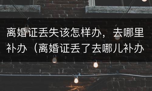 离婚证丢失该怎样办，去哪里补办（离婚证丢了去哪儿补办需要什么材料）
