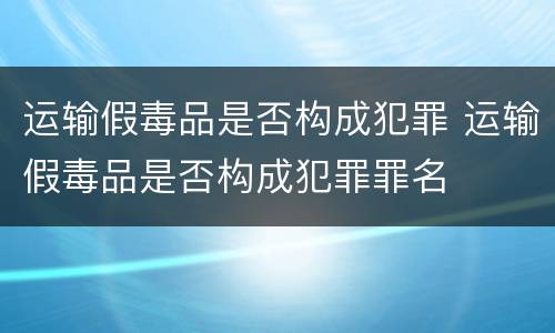 运输假毒品是否构成犯罪 运输假毒品是否构成犯罪罪名