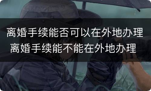 离婚手续能否可以在外地办理 离婚手续能不能在外地办理