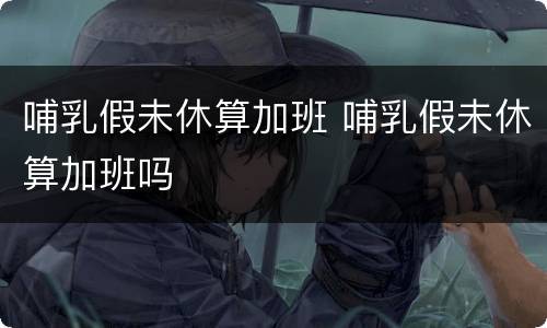 哺乳假未休算加班 哺乳假未休算加班吗