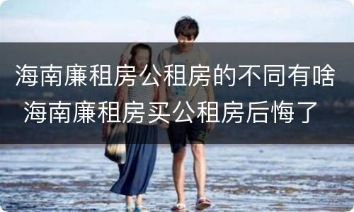 海南廉租房公租房的不同有啥 海南廉租房买公租房后悔了
