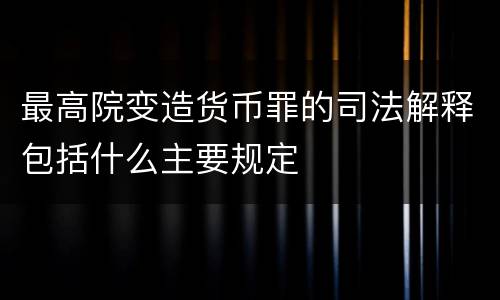 最高院变造货币罪的司法解释包括什么主要规定