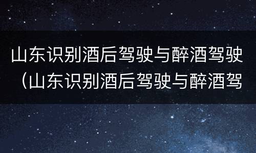 山东识别酒后驾驶与醉酒驾驶（山东识别酒后驾驶与醉酒驾驶的标准）