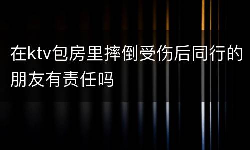 在ktv包房里摔倒受伤后同行的朋友有责任吗