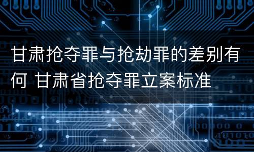甘肃抢夺罪与抢劫罪的差别有何 甘肃省抢夺罪立案标准