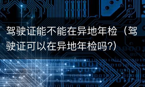 驾驶证能不能在异地年检（驾驶证可以在异地年检吗?）