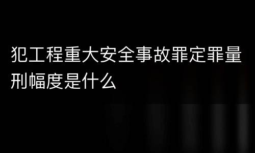 犯工程重大安全事故罪定罪量刑幅度是什么