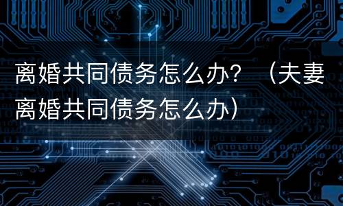 离婚共同债务怎么办？（夫妻离婚共同债务怎么办）