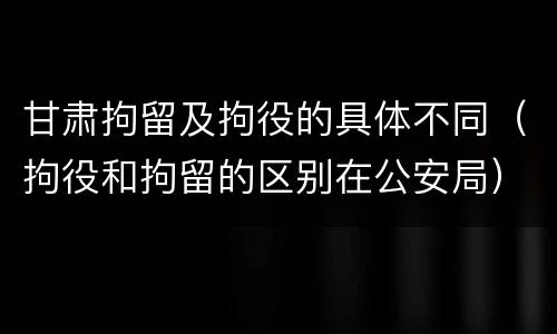甘肃拘留及拘役的具体不同（拘役和拘留的区别在公安局）