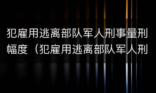 犯雇用逃离部队军人刑事量刑幅度（犯雇用逃离部队军人刑事量刑幅度是多少）