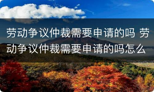 劳动争议仲裁需要申请的吗 劳动争议仲裁需要申请的吗怎么写