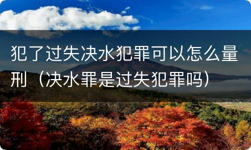 犯了过失决水犯罪可以怎么量刑（决水罪是过失犯罪吗）