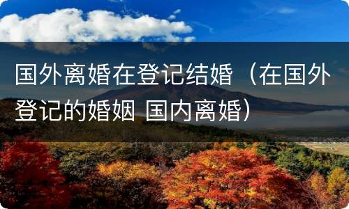 国外离婚在登记结婚（在国外登记的婚姻 国内离婚）