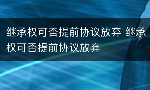 继承权可否提前协议放弃 继承权可否提前协议放弃