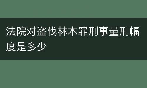 法院对盗伐林木罪刑事量刑幅度是多少