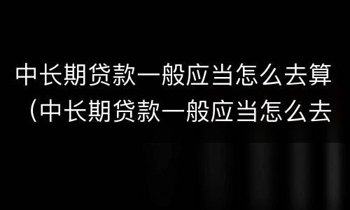 中长期贷款一般应当怎么去算（中长期贷款一般应当怎么去算利息）